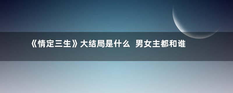 《情定三生》大结局是什么  男女主都和谁在一起了